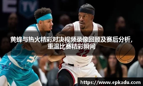 黄蜂与热火精彩对决视频录像回顾及赛后分析，重温比赛精彩瞬间